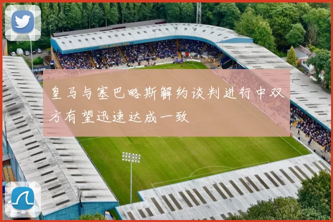 皇马与塞巴略斯解约谈判进行中双方有望迅速达成一致