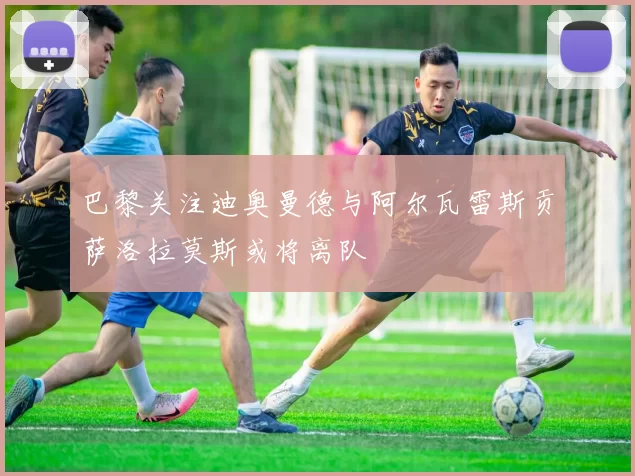 巴黎关注迪奥曼德与阿尔瓦雷斯贡萨洛拉莫斯或将离队