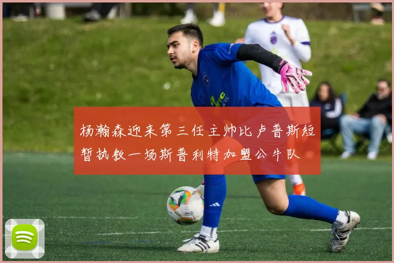 杨瀚森迎来第三任主帅比卢普斯短暂执教一场斯普利特加盟公牛队
