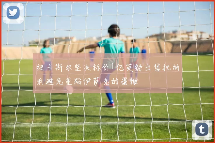 纽卡斯尔坚决标价1亿英镑出售托纳利避免重蹈伊萨克的覆辙