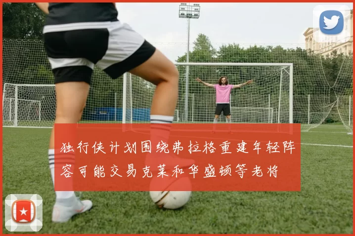 独行侠计划围绕弗拉格重建年轻阵容可能交易克莱和华盛顿等老将