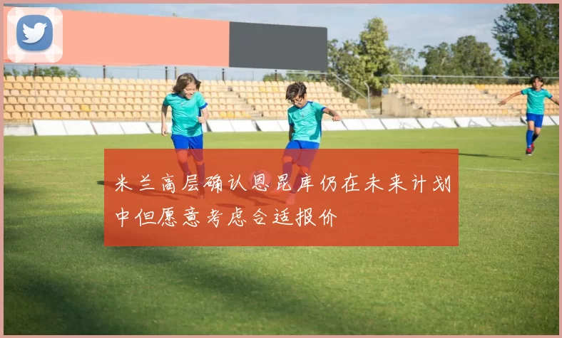 米兰高层确认恩昆库仍在未来计划中但愿意考虑合适报价