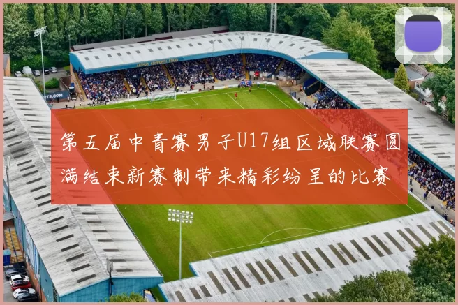 第五届中青赛男子U17组区域联赛圆满结束新赛制带来精彩纷呈的比赛体验