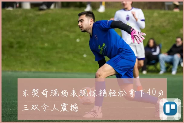 东契奇现场表现惊艳轻松拿下40分三双令人震撼