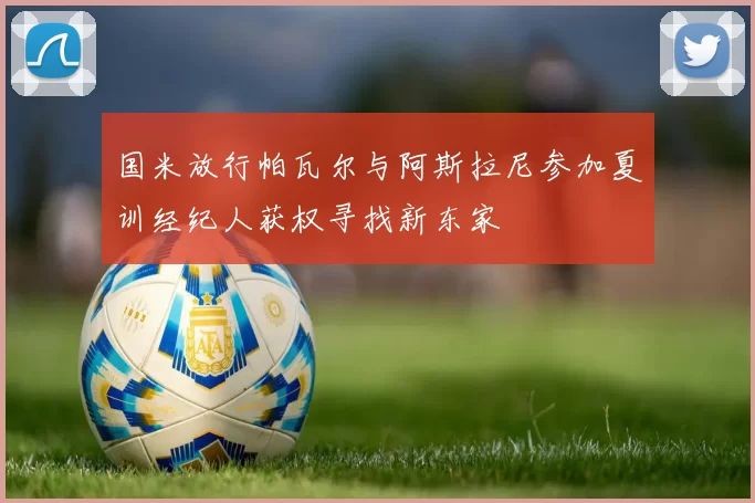 国米放行帕瓦尔与阿斯拉尼参加夏训经纪人获权寻找新东家