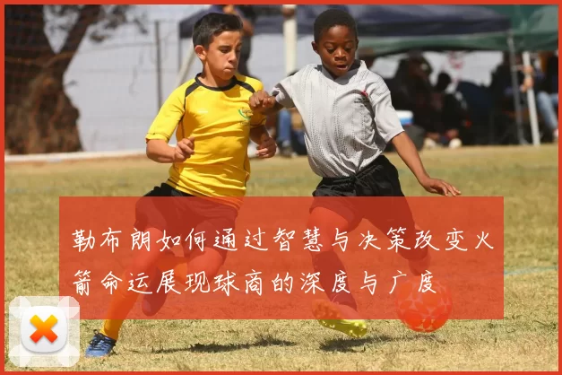 勒布朗如何通过智慧与决策改变火箭命运展现球商的深度与广度