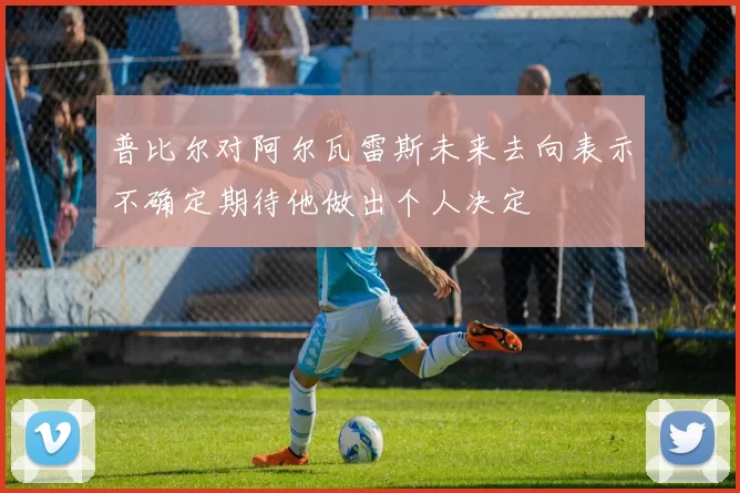 普比尔对阿尔瓦雷斯未来去向表示不确定期待他做出个人决定