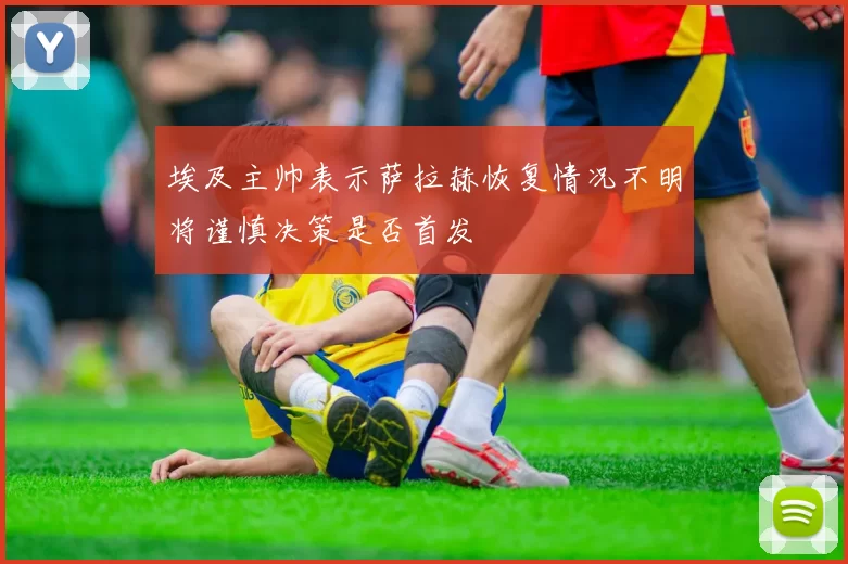 埃及主帅表示萨拉赫恢复情况不明将谨慎决策是否首发