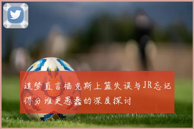 追梦直言福克斯上篮失误与JR忘记得分谁更愚蠢的深度探讨