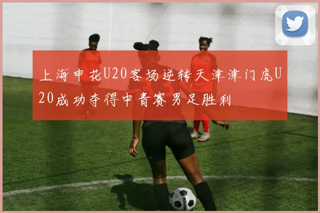 上海申花U20客场逆转天津津门虎U20成功夺得中青赛男足胜利