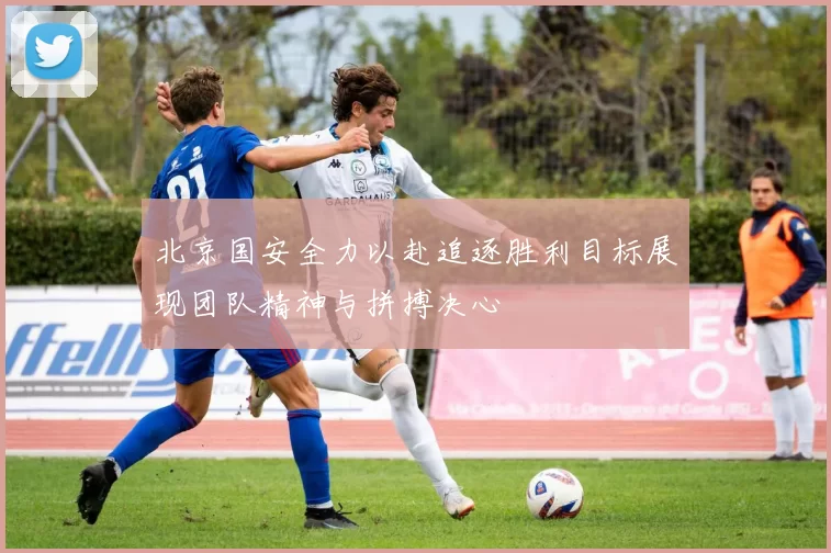 北京国安全力以赴追逐胜利目标展现团队精神与拼搏决心