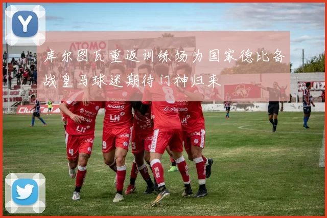 库尔图瓦重返训练场为国家德比备战皇马球迷期待门神归来