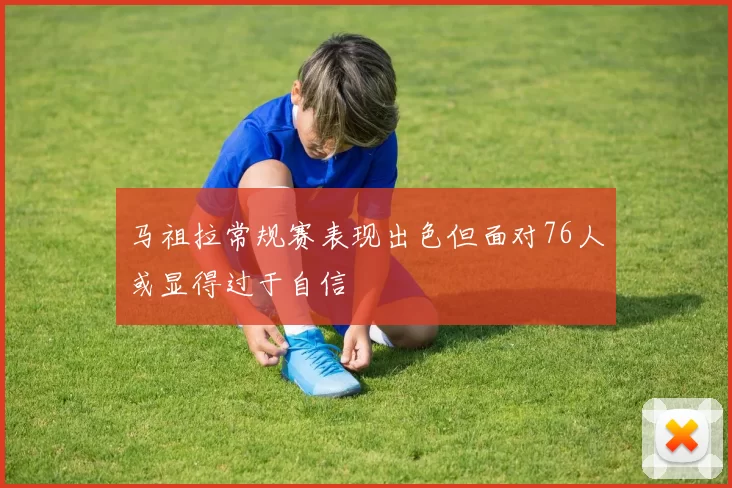 马祖拉常规赛表现出色但面对76人或显得过于自信