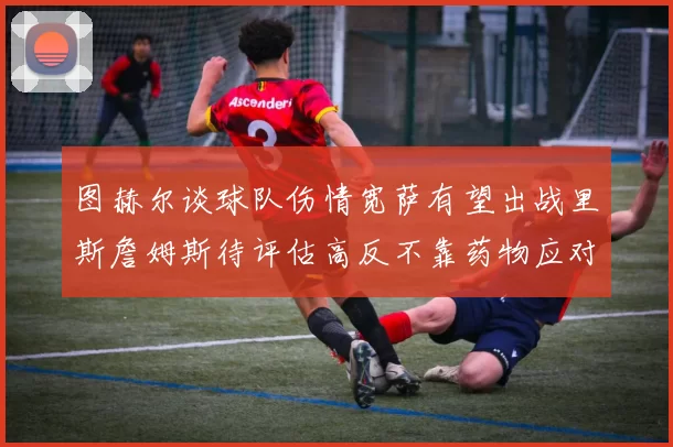 图赫尔谈球队伤情宽萨有望出战里斯詹姆斯待评估高反不靠药物应对
