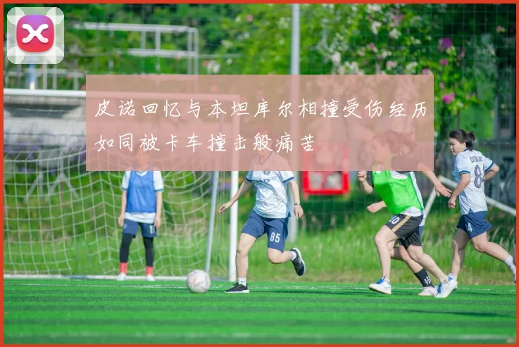 皮诺回忆与本坦库尔相撞受伤经历如同被卡车撞击般痛苦